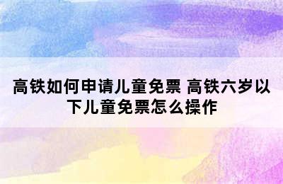 高铁如何申请儿童免票 高铁六岁以下儿童免票怎么操作